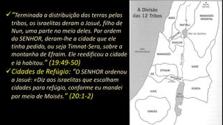 “Terminada a distribuição das terras pelas
tribos, os israelitas deram a Josué, filho de
Nun, uma parte no meio deles. Por ordem
do SENHOR, deram-lhe a cidade que ele
tinha pedido, ou seja Timnat-Sera, sobre a
montanha de Efraim. Ele reedificou a cidade
e lá habitou.” (19:49-50)
Cidades de Refúgio: “O SENHOR ordenou
a Josué: «Diz aos israelitas que escolham
cidades para refúgio, conforme eu mandei
por meio de Moisés.” (20:1-2)
 