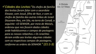 Cidades dos Levitas:“Os chefes de família
dos levitas foram falar com o sacerdote
Eleazar, com Josué, filho de Nun, e com os
chefes de família das outras tribos de Israel.
Disseram-lhes, em Silo, na terra de Canaã, o
seguinte: «O SENHOR, por meio de Moisés,
ordenou que nos fossem dadas cidades
onde habitássemos e campos de pastagens
para os nossos rebanhos.» Os israelitas
deram então aos levitas algumas cidades
com os respectivos campos de pastagens,
conforme as ordens do SENHOR.” (21:1-3)
 