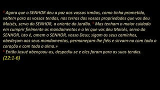 4 Agora que o SENHOR deu a paz aos vossos irmãos, como tinha prometido,
voltem para as vossas tendas, nas terras das vossas propriedades que vos deu
Moisés, servo do SENHOR, a oriente do Jordão. 5 Mas tenham o maior cuidado
em cumprir fielmente os mandamentos e a lei que vos deu Moisés, servo do
SENHOR, isto é, amem o SENHOR, vosso Deus; sigam os seus caminhos,
obedeçam aos seus mandamentos, permaneçam-lhe fiéis e sirvam-no com todo o
coração e com toda a alma.»
6 Então Josué abençoou-os, despediu-se e eles foram para as suas tendas.
(22:1-6)
 