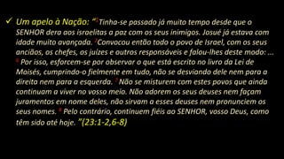  Um apelo à Nação: “1Tinha-se passado já muito tempo desde que o
SENHOR dera aos israelitas a paz com os seus inimigos. Josué já estava com
idade muito avançada. 2Convocou então todo o povo de Israel, com os seus
anciãos, os chefes, os juízes e outros responsáveis e falou-lhes deste modo: ...
6 Por isso, esforcem-se por observar o que está escrito no livro da Lei de
Moisés, cumprindo-o fielmente em tudo, não se desviando dele nem para a
direita nem para a esquerda. 7 Não se misturem com estes povos que ainda
continuam a viver no vosso meio. Não adorem os seus deuses nem façam
juramentos em nome deles, não sirvam a esses deuses nem pronunciem os
seus nomes. 8 Pelo contrário, continuem fiéis ao SENHOR, vosso Deus, como
têm sido até hoje. ”(23:1-2,6-8)
 