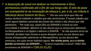  A disposição do Josué em dedicar-se inteiramente a Deus
permaneceu inalterada até o fim de sua longa vida. O zelo do povo
em acompanhá-lo na renovação da aliança é, por si só, um tributo à
liderança desse homem de Deus.: “13 Dei-vos uma terra que não vos
custou nenhum trabalho e cidades que não construíram. É nessas cidades que
vocês agora habitam comendo dos frutos das vinhas e dos olivais que não
plantaram. 14 Por tudo isso, sejam fiéis ao SENHOR e sirvam-no com
sinceridade e lealdade. Afastem-se dos deuses que os vossos pais adoraram
na Mesopotâmia e no Egipto e adorem o SENHOR. 15 Se não querem servir ao
SENHOR, decidam hoje mesmo a quem desejam servir, ou aos deuses que
vossos antepassados adoraram na Mesopotâmia, ou aos deuses dos
amorreus, em cujas terras habitam agora. Por minha parte, eu e a minha
família serviremos ao SENHOR! ... 21 O povo respondeu a Josué: «Não! Nós
serviremos ao SENHOR!»»”(24:13-15,21)
 