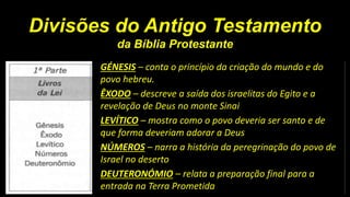 Divisões do Antigo Testamento
da Bíblia Protestante
GÉNESIS – conta o princípio da criação do mundo e do
povo hebreu.
ÊXODO – descreve a saída dos israelitas do Egito e a
revelação de Deus no monte Sinai
LEVÍTICO – mostra como o povo deveria ser santo e de
que forma deveriam adorar a Deus
NÚMEROS – narra a história da peregrinação do povo de
Israel no deserto
DEUTERONÓMIO – relata a preparação final para a
entrada na Terra Prometida
 