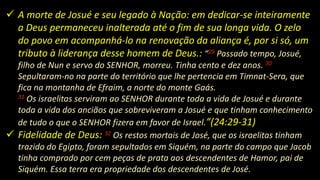  A morte de Josué e seu legado à Nação: em dedicar-se inteiramente
a Deus permaneceu inalterada até o fim de sua longa vida. O zelo
do povo em acompanhá-lo na renovação da aliança é, por si só, um
tributo à liderança desse homem de Deus.: “29 Passado tempo, Josué,
filho de Nun e servo do SENHOR, morreu. Tinha cento e dez anos. 30
Sepultaram-no na parte do território que lhe pertencia em Timnat-Sera, que
fica na montanha de Efraim, a norte do monte Gaás.
31 Os israelitas serviram ao SENHOR durante toda a vida de Josué e durante
toda a vida dos anciãos que sobreviveram a Josué e que tinham conhecimento
de tudo o que o SENHOR fizera em favor de Israel.”(24:29-31)
 Fidelidade de Deus: 32 Os restos mortais de José, que os israelitas tinham
trazido do Egipto, foram sepultados em Siquém, na parte do campo que Jacob
tinha comprado por cem peças de prata aos descendentes de Hamor, pai de
Siquém. Essa terra era propriedade dos descendentes de José.
 