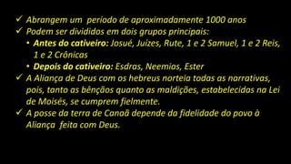  Abrangem um período de aproximadamente 1000 anos
 Podem ser divididos em dois grupos principais:
• Antes do cativeiro: Josué, Juízes, Rute, 1 e 2 Samuel, 1 e 2 Reis,
1 e 2 Crônicas
• Depois do cativeiro: Esdras, Neemias, Ester
 A Aliança de Deus com os hebreus norteia todas as narrativas,
pois, tanto as bênçãos quanto as maldições, estabelecidas na Lei
de Moisés, se cumprem fielmente.
 A posse da terra de Canaã depende da fidelidade do povo à
Aliança feita com Deus.
 