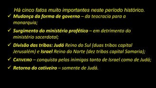 Há cinco fatos muito importantes neste período histórico.
 Mudança da forma de governo – da teocracia para a
monarquia;
 Surgimento do ministério profético – em detrimento do
ministério sacerdotal;
 Divisão das tribos: Judá Reino do Sul (duas tribos capital
Jerusalém) e Israel Reino do Norte (dez tribos capital Samaria);
 CATIVEIRO – conquista pelos inimigos tanto de Israel como de Judá;
 Retorno do cativeiro – somente de Judá.
 