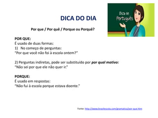 DICA DO DIA
          Por que / Por quê / Porque ou Porquê?

POR QUE:
É usado de duas formas:
1) No começo de perguntas:
“Por que você não foi à escola ontem?”

2) Perguntas indiretas, pode ser substituído por por qual motivo:
“Não sei por que ele não quer ir.”

PORQUE:
É usado em respostas:
“Não fui à escola porque estava doente.”




                                       Fonte: http://www.brasilescola.com/gramatica/por-que.htm
 