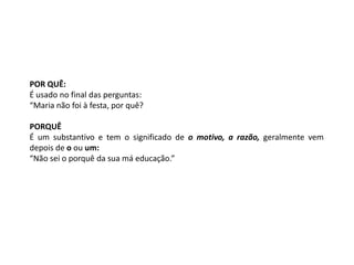 POR QUÊ:
É usado no final das perguntas:
“Maria não foi à festa, por quê?

PORQUÊ
É um substantivo e tem o significado de o motivo, a razão, geralmente vem
depois de o ou um:
“Não sei o porquê da sua má educação.”
 