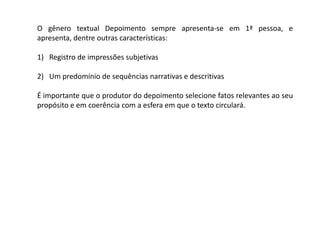 O gênero textual Depoimento sempre apresenta-se em 1ª pessoa, e
apresenta, dentre outras características:

1) Registro de impressões subjetivas

2) Um predomínio de sequências narrativas e descritivas

É importante que o produtor do depoimento selecione fatos relevantes ao seu
propósito e em coerência com a esfera em que o texto circulará.
 