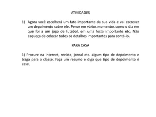 ATIVIDADES

1) Agora você escolherá um fato importante da sua vida e vai escrever
   um depoimento sobre ele. Pense em vários momentos como o dia em
   que foi a um jogo de futebol, em uma festa importante etc. Não
   esqueça de colocar todos os detalhes importantes para contá-lo.

                              PARA CASA

1) Procure na internet, revista, jornal etc. algum tipo de depoimento e
traga para a classe. Faça um resumo e diga que tipo de depoimento é
esse.
 