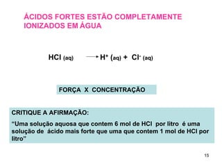 ÁCIDOS FORTES ESTÃO COMPLETAMENTE
IONIZADOS EM ÁGUA

HCl (aq)

H+ (aq) + Cl- (aq)

FORÇA X CONCENTRAÇÃO

CRITIQUE A AFIRMAÇÃO:
“Uma solução aquosa que contem 6 mol de HCl por litro é uma
solução de ácido mais forte que uma que contem 1 mol de HCl por
litro”
15

 