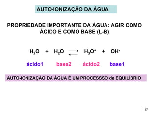 AUTO-IONIZAÇÃO DA ÁGUA
PROPRIEDADE IMPORTANTE DA ÁGUA: AGIR COMO
ÁCIDO E COMO BASE (L-B)

H2O
ácido1

+

H2O
base2

H3O+
ácido2

+

OHbase1

AUTO-IONIZAÇÃO DA ÁGUA É UM PROCESSSO de EQUILÍBRIO

17

 