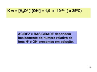 K w = [H3O+ ] [OH-] = 1,0 x 10-14 ( a 250C)

ACIDEZ e BASICIDADE dependem
basicamente do numero relativo de
íons H+ e OH- presentes em solução.

19

 