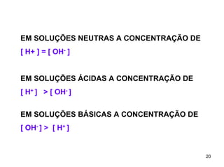 EM SOLUÇÕES NEUTRAS A CONCENTRAÇÃO DE
[ H+ ] = [ OH- ]
EM SOLUÇÕES ÁCIDAS A CONCENTRAÇÃO DE
[ H+ ] > [ OH- ]
EM SOLUÇÕES BÁSICAS A CONCENTRAÇÃO DE
[ OH- ] > [ H+ ]

20

 
