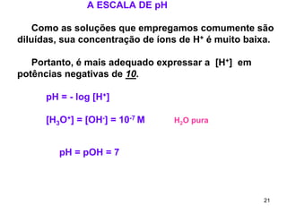 A ESCALA DE pH
Como as soluções que empregamos comumente são
diluídas, sua concentração de íons de H+ é muito baixa.
Portanto, é mais adequado expressar a [H+] em
potências negativas de 10.
pH = - log [H+]
[H3O+] = [OH-] = 10-7 M

H2O pura

pH = pOH = 7

21

 