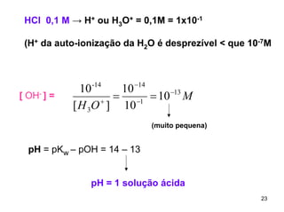 HCl 0,1 M → H+ ou H3O+ = 0,1M = 1x10-1
(H+ da auto-ionização da H2O é desprezível < que 10-7M

[ OH- ] =

10 -14
10 −14
= −1 = 10 −13 M
+
[ H 3O ] 10
(muito pequena)

pH = pKw – pOH = 14 – 13
pH = 1 solução ácida
23

 
