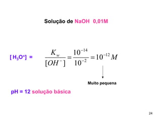 Solução de NaOH 0,01M

[ H3O+] =

−14
Kw
10
−12
= −2 = 10 M
−
[OH ] 10

Muito pequena

pH = 12 solução básica

24

 