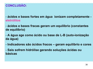 CONCLUSÃO:
- ácidos e bases fortes em água ionizam completamente eletrólitos
- ácidos e bases fracas geram um equilíbrio (constantes
de equilíbrio)
- A água age como ácido ou base de L-B (auto-ionização
da água)
- Indicadores são ácidos fracos – geram equilíbrio e cores
- Sais sofrem hidrólise gerando soluções ácidas ou
básicas

38

 