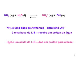 NH3 (aq) + H2O (l)

NH4+ (aq) + OH-(aq)

NH3 é uma base de Arrhenius – gera íons OHé uma base de L-B – recebe um próton da água
H2O é um ácido de L-B – doa um próton para a base

9

 