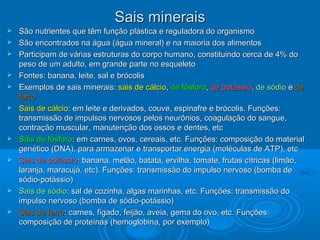 Sais mineraisSais minerais
 São nutrientes que têm função plástica e reguladora do organismoSão nutrientes que têm função plástica e reguladora do organismo
 São encontrados na água (água mineral) e na maioria dos alimentosSão encontrados na água (água mineral) e na maioria dos alimentos
 Participam de várias estruturas do corpo humano, constituindo cerca de 4% doParticipam de várias estruturas do corpo humano, constituindo cerca de 4% do
peso de um adulto, em grande parte no esqueletopeso de um adulto, em grande parte no esqueleto
 Fontes: banana, leite, sal e brócolisFontes: banana, leite, sal e brócolis
 Exemplos de sais minerais:Exemplos de sais minerais: sais de cálciosais de cálcio,, de fósforode fósforo,, de potássiode potássio,, de sódiode sódio ee dede
ferroferro
 Sais de cálcioSais de cálcio: em leite e derivados, couve, espinafre e brócolis. Funções:: em leite e derivados, couve, espinafre e brócolis. Funções:
transmissão de impulsos nervosos pelos neurônios, coagulação do sangue,transmissão de impulsos nervosos pelos neurônios, coagulação do sangue,
contração muscular, manutenção dos ossos e dentes, etccontração muscular, manutenção dos ossos e dentes, etc
 Sais de fósforoSais de fósforo: em carnes, ovos, cereais, etc. Funções: composição do material: em carnes, ovos, cereais, etc. Funções: composição do material
genético (DNA), para armazenar e transportar energia (moléculas de ATP), etcgenético (DNA), para armazenar e transportar energia (moléculas de ATP), etc
 Sais de potássioSais de potássio: banana, melão, batata, ervilha, tomate, frutas cítricas (limão,: banana, melão, batata, ervilha, tomate, frutas cítricas (limão,
laranja, maracujá, etc). Funções: transmissão do impulso nervoso (bomba delaranja, maracujá, etc). Funções: transmissão do impulso nervoso (bomba de
sódio-potássio)sódio-potássio)
 Sais de sódioSais de sódio: sal de cozinha, algas marinhas, etc. Funções: transmissão do: sal de cozinha, algas marinhas, etc. Funções: transmissão do
impulso nervoso (bomba de sódio-potássio)impulso nervoso (bomba de sódio-potássio)
 Sais de ferroSais de ferro: carnes, fígado, feijão, aveia, gema do ovo, etc. Funções:: carnes, fígado, feijão, aveia, gema do ovo, etc. Funções:
composição de proteínas (hemoglobina, por exemplo)composição de proteínas (hemoglobina, por exemplo)
 