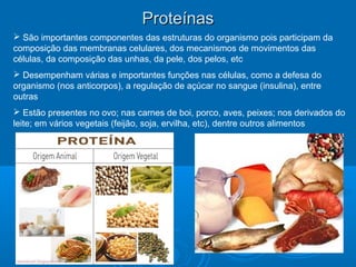 ProteínasProteínas
 São importantes componentes das estruturas do organismo pois participam da
composição das membranas celulares, dos mecanismos de movimentos das
células, da composição das unhas, da pele, dos pelos, etc
 Desempenham várias e importantes funções nas células, como a defesa do
organismo (nos anticorpos), a regulação de açúcar no sangue (insulina), entre
outras
 Estão presentes no ovo; nas carnes de boi, porco, aves, peixes; nos derivados do
leite; em vários vegetais (feijão, soja, ervilha, etc), dentre outros alimentos
 