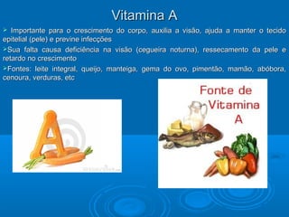  Importante para o crescimento do corpo, auxilia a visão, ajuda a manter o tecidoImportante para o crescimento do corpo, auxilia a visão, ajuda a manter o tecido
epitelial (pele) e previne infecçõesepitelial (pele) e previne infecções
Sua falta causa deficiência na visão (cegueira noturna), ressecamento da pele eSua falta causa deficiência na visão (cegueira noturna), ressecamento da pele e
retardo no crescimentoretardo no crescimento
Fontes: leite integral, queijo, manteiga, gema do ovo, pimentão, mamão, abóbora,Fontes: leite integral, queijo, manteiga, gema do ovo, pimentão, mamão, abóbora,
cenoura, verduras, etccenoura, verduras, etc
Vitamina AVitamina A
 