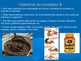 Vitaminas do complexo BVitaminas do complexo B
 São várias vitaminas com propriedades em comum, formando um complexo ou
conjunto de vitaminas
 Estão relacionadas ao crescimento, ao funcionamento das células e com a ação das
proteínas no organismo
 Sua falta causa anemia (falta de ferro no sangue), fraqueza muscular, alterações
nos ossos, problemas gastrointestinais, etc
 Fontes: cereais integrais, feijão, soja, lentilha, ervilha, alho, cebola, miúdos (moela,
coração), peixes, crustáceos, ovos e leite
 