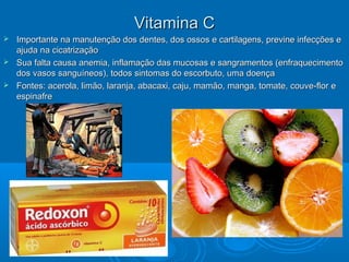 Vitamina CVitamina C
 Importante na manutenção dos dentes, dos ossos e cartilagens, previne infecções eImportante na manutenção dos dentes, dos ossos e cartilagens, previne infecções e
ajuda na cicatrizaçãoajuda na cicatrização
 Sua falta causa anemia, inflamação das mucosas e sangramentos (enfraquecimentoSua falta causa anemia, inflamação das mucosas e sangramentos (enfraquecimento
dos vasos sanguíneos), todos sintomas do escorbuto, uma doençados vasos sanguíneos), todos sintomas do escorbuto, uma doença
 Fontes: acerola, limão, laranja, abacaxi, caju, mamão, manga, tomate, couve-flor eFontes: acerola, limão, laranja, abacaxi, caju, mamão, manga, tomate, couve-flor e
espinafreespinafre
 