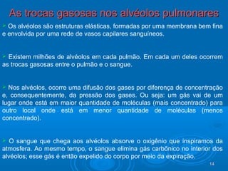 1414
As trocas gasosas nos alvéolos pulmonaresAs trocas gasosas nos alvéolos pulmonares
 Os alvéolos são estruturas elásticas, formadas por uma membrana bem fina
e envolvida por uma rede de vasos capilares sanguíneos.
 Existem milhões de alvéolos em cada pulmão. Em cada um deles ocorrem
as trocas gasosas entre o pulmão e o sangue.
 Nos alvéolos, ocorre uma difusão dos gases por diferença de concentração
e, consequentemente, da pressão dos gases. Ou seja: um gás vai de um
lugar onde está em maior quantidade de moléculas (mais concentrado) para
outro local onde está em menor quantidade de moléculas (menos
concentrado).
 O sangue que chega aos alvéolos absorve o oxigênio que inspiramos da
atmosfera. Ao mesmo tempo, o sangue elimina gás carbônico no interior dos
alvéolos; esse gás é então expelido do corpo por meio da expiração.
 