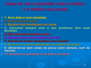 2020
 1- Aula dada é aula estudada.1- Aula dada é aula estudada.
 2- Nunca falte às aulas.2- Nunca falte às aulas.
 3- Sempre faça anotações nas aulas.3- Sempre faça anotações nas aulas.
 4- Converse sempre com o seu professor (tire suas4- Converse sempre com o seu professor (tire suas
dúvidas).dúvidas).
 5- Não converse durante a aula.5- Não converse durante a aula.
 6- Estude pouco, mas estude todo dia.6- Estude pouco, mas estude todo dia.
 7- Estude em locais adequados para estudar.7- Estude em locais adequados para estudar.
 8- Nunca vire a noite estudando na véspera da prova.8- Nunca vire a noite estudando na véspera da prova.
 9- Alimente-se bem antes da prova (nem demais, nem de9- Alimente-se bem antes da prova (nem demais, nem de
menos).menos).
 10- Resolva as questões mais fáceis primeiro.10- Resolva as questões mais fáceis primeiro.
Dicas de como aprender mais e melhorDicas de como aprender mais e melhor
e ir melhor nas provase ir melhor nas provas
 
