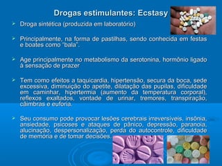 Drogas eessttiimmuullaanntteess:: EEccssttaassyy 
 DDrrooggaa ssiinnttééttiiccaa ((pprroodduuzziiddaa eemm llaabboorraattóórriioo)) 
 PPrriinncciippaallmmeennttee,, nnaa ffoorrmmaa ddee ppaassttiillhhaass,, sseennddoo ccoonnhheecciiddaa eemm ffeessttaass 
ee bbooaatteess ccoommoo ““bbaallaa””.. 
 AAggee pprriinncciippaallmmeennttee nnoo mmeettaabboolliissmmoo ddaa sseerroottoonniinnaa,, hhoorrmmôônniioo lliiggaaddoo 
àà sseennssaaççããoo ddee pprraazzeerr 
 TTeemm ccoommoo eeffeeiittooss aa ttaaqquuiiccaarrddiiaa,, hhiippeerrtteennssããoo,, sseeccuurraa ddaa bbooccaa,, sseeddee 
eexxcceessssiivvaa,, ddiimmiinnuuiiççããoo ddoo aappeettiittee,, ddiillaattaaççããoo ddaass ppuuppiillaass,, ddiiffiiccuullddaaddee 
eemm ccaammiinnhhaarr,, hhiippeerrtteerrmmiiaa ((aauummeennttoo ddaa tteemmppeerraattuurraa ccoorrppoorraall)),, 
rreefflleexxooss eexxaallttaaddooss,, vvoonnttaaddee ddee uurriinnaarr,, ttrreemmoorreess,, ttrraannssppiirraaççããoo,, 
ccââiimmbbrraass ee eeuuffoorriiaa.. 
 SSeeuu ccoonnssuummoo ppooddee pprroovvooccaarr lleessõõeess cceerreebbrraaiiss iirrrreevveerrssíívveeiiss,, iinnssôônniiaa,, 
aannssiieeddaaddee,, ppssiiccoosseess ee aattaaqquueess ddee ppâânniiccoo,, ddeepprreessssããoo,, ppaarraannooiiaa,, 
aalluucciinnaaççããoo,, ddeessppeerrssoonnaalliizzaaççããoo,, ppeerrddaa ddoo aauuttooccoonnttrroollee,, ddiiffiiccuullddaaddee 
ddee mmeemmóórriiaa ee ddee ttoommaarr ddeecciissõõeess.. 
 