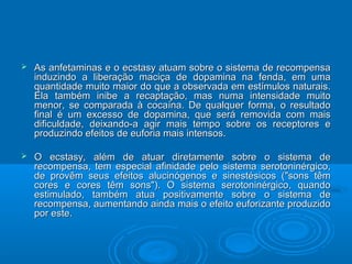  As anfetaminas e o ecstasy atuam sobre o sistema ddee rreeccoommppeennssaa 
iinndduuzziinnddoo aa lliibbeerraaççããoo mmaacciiççaa ddee ddooppaammiinnaa nnaa ffeennddaa,, eemm uummaa 
qquuaannttiiddaaddee mmuuiittoo mmaaiioorr ddoo qquuee aa oobbsseerrvvaaddaa eemm eessttíímmuullooss nnaattuurraaiiss.. 
EEllaa ttaammbbéémm iinniibbee aa rreeccaappttaaççããoo,, mmaass nnuummaa iinntteennssiiddaaddee mmuuiittoo 
mmeennoorr,, ssee ccoommppaarraaddaa àà ccooccaaíínnaa.. DDee qquuaallqquueerr ffoorrmmaa,, oo rreessuullttaaddoo 
ffiinnaall éé uumm eexxcceessssoo ddee ddooppaammiinnaa,, qquuee sseerráá rreemmoovviiddaa ccoomm mmaaiiss 
ddiiffiiccuullddaaddee,, ddeeiixxaannddoo--aa aaggiirr mmaaiiss tteemmppoo ssoobbrree ooss rreecceeppttoorreess ee 
pprroodduuzziinnddoo eeffeeiittooss ddee eeuuffoorriiaa mmaaiiss iinntteennssooss.. 
 OO eeccssttaassyy,, aalléémm ddee aattuuaarr ddiirreettaammeennttee ssoobbrree oo ssiisstteemmaa ddee 
rreeccoommppeennssaa,, tteemm eessppeecciiaall aaffiinniiddaaddee ppeelloo ssiisstteemmaa sseerroottoonniinnéérrggiiccoo,, 
ddee pprroovvêêmm sseeuuss eeffeeiittooss aalluucciinnóóggeennooss ee ssiinneessttééssiiccooss ((""ssoonnss ttêêmm 
ccoorreess ee ccoorreess ttêêmm ssoonnss"")).. OO ssiisstteemmaa sseerroottoonniinnéérrggiiccoo,, qquuaannddoo 
eessttiimmuullaaddoo,, ttaammbbéémm aattuuaa ppoossiittiivvaammeennttee ssoobbrree oo ssiisstteemmaa ddee 
rreeccoommppeennssaa,, aauummeennttaannddoo aaiinnddaa mmaaiiss oo eeffeeiittoo eeuuffoorriizzaannttee pprroodduuzziiddoo 
ppoorr eessttee.. 
 