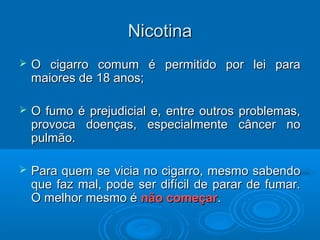 NNiiccoottiinnaa 
 OO cciiggaarrrroo ccoommuumm éé ppeerrmmiittiiddoo ppoorr lleeii ppaarraa 
mmaaiioorreess ddee 1188 aannooss;; 
 OO ffuummoo éé pprreejjuuddiicciiaall ee,, eennttrree oouuttrrooss pprroobblleemmaass,, 
pprroovvooccaa ddooeennççaass,, eessppeecciiaallmmeennttee ccâânncceerr nnoo 
ppuullmmããoo.. 
 PPaarraa qquueemm ssee vviicciiaa nnoo cciiggaarrrroo,, mmeessmmoo ssaabbeennddoo 
qquuee ffaazz mmaall,, ppooddee sseerr ddiiffíícciill ddee ppaarraarr ddee ffuummaarr.. 
OO mmeellhhoorr mmeessmmoo éé nnããoo ccoommeeççaarr.. 
 