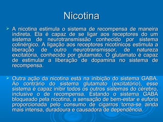 NNiiccoottiinnaa 
 A nicotina estimula o sistema de recompensa ddee mmaanneeiirraa 
iinnddiirreettaa.. EEllaa éé ccaappaazz ddee ssee lliiggaarr aaooss rreecceeppttoorreess ddoo uumm 
ssiisstteemmaa ddee nneeuurroottrraannssmmiissssããoo ccoonnhheecciiddoo ppoorr ssiisstteemmaa 
ccoolliinnéérrggiiccoo.. AA lliiggaaççããoo aaooss rreecceeppttoorreess nniiccoottíínniiccooss eessttiimmuullaa aa 
lliibbeerraaççããoo ddee oouuttrroo nneeuurroottrraannssmmiissssoorr,, ddee nnaattuurreezzaa 
eexxcciittaattóórriiaa,, ccoonnhheecciiddoo ppoorr gglluuttaammaattoo.. OO gglluuttaammaattoo éé ccaappaazz 
ddee eessttiimmuullaarr aa lliibbeerraaççããoo ddee ddooppaammiinnaa nnoo ssiisstteemmaa ddee 
rreeccoommppeennssaa.. 
 OOuuttrraa aaççããoo ddaa nniiccoottiinnaa eessttáá nnaa iinniibbiiççããoo ddoo ssiisstteemmaa GGAABBAA.. 
AAoo ccoonnttrráárriioo ddoo ssiisstteemmaa gglluuttaammaattoo ((eexxcciittaattóórriioo)),, eessssee 
ssiisstteemmaa éé ccaappaazz iinniibbiirr ttooddooss ooss oouuttrrooss ssiisstteemmaass ddoo ccéérreebbrroo,, 
iinncclluussiivvee oo ddee rreeccoommppeennssaa.. EEssttaannddoo oo ssiisstteemmaa GGAABBAA 
bbllooqquueeaaddoo ppeellaa nniiccoottiinnaa,, aa sseennssaaççããoo ddee bbeemm--eessttaarr ee eeuuffoorriiaa 
pprrooppoorrcciioonnaaddaa ppeelloo ccoonnssuummoo ddee cciiggaarrrrooss ttoorrnnaa--ssee aaiinnddaa 
mmaaiiss iinntteennssaa,, dduurraaddoouurraa ee ccaauussaaddoorraa ddee ddeeppeennddêênncciiaa.. 
 