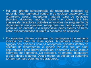  Há uma grande concentração de rreecceeppttoorreess ooppiiáácceeooss aaoo 
rreeddoorr ddaa áárreeaa tteeggmmeennttaall vveennttrraall ee ddoo nnuucclleeuuss aaccccuummbbeennss.. OO 
oorrggaanniissmmoo ppoossssuuii rreecceeppttoorreess nnaattuurraaiiss ppaarraa ooss ooppiiáácceeooss 
((hheerrooíínnaa,, ddoollaannttiinnaa,, mmoorrffiinnaa,, ccooddeeíínnaa ee oouuttrrooss)).. HHáá ttrrêêss 
ccllaasssseess ddee rreecceeppttoorreess ooppiióóiiddeess eennvvoollvviiddooss nnoo ssuurrggiimmeennttoo ddee 
ddeeppeennddêênncciiaa aaooss ooppiiáácceeooss:: rreecceeppttoorreess uumm,, ddeellttaa ee kkaappppaa.. OO 
pprriimmeeiirroo,, nnoo eennttaannttoo,, éé oo rreessppoonnssáávveell ppeellooss eeffeeiittooss ddee bbeemm-- 
eessttaarr eexxppeerriimmeennttaaddooss dduurraannttee oo ccoonnssuummoo ddee ooppiiáácceeooss.. 
 OOss ooppiiáácceeooss aattiivvaamm oo ssiisstteemmaa ddee rreeccoommppeennssaa ddee mmaanneeiirraa 
iinnddiirreettaa ppoorr mmeeiioo ddee dduuaass aaççõõeess.. AA pprriimmeeiirraa ccoonnssiissttee nnaa 
lliiggaaççããoo ddooss ooppiiáácceeooss ccoomm ooss rreecceeppttoorreess ooppiióóiiddeess ddeennttrroo ddoo 
ssiisstteemmaa ddee rreeccoommppeennssaa.. AA lliiggaaççããoo ffaazz ccoomm qquuee uumm ssiinnaall 
sseejjaa eennvviiaaddoo ppaarraa lliibbeerraarr ddooppaammiinnaa.. OO ssiisstteemmaa GGAABBAA iinniibbee aa 
lliibbeerraaççããoo ddee ddooppaammiinnaa.. OOss ooppiiáácceeooss,, nnoo eennttaannttoo,, bbllooqquueeiiaamm 
aa aaççããoo ddeessssee ssiisstteemmaa.. DDeessssee mmooddoo,, ooss eeffeeiittooss ddaa ddooppaammiinnaa 
ttoorrnnaamm--ssee mmaaiiss ppootteenntteess ee dduurraaddoouurrooss.. 
 