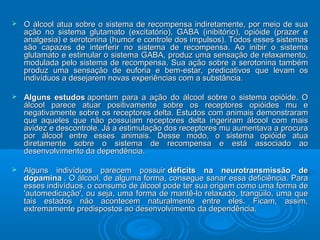  O álcool atua sobre o sistema ddee rreeccoommppeennssaa iinnddiirreettaammeennttee,, ppoorr mmeeiioo ddee ssuuaa 
aaççããoo nnoo ssiisstteemmaa gglluuttaammaattoo ((eexxcciittaattóórriioo)),, GGAABBAA ((iinniibbiittóórriioo)),, ooppiióóiiddee ((pprraazzeerr ee 
aannaallggeessiiaa)) ee sseerroottoonniinnaa ((hhuummoorr ee ccoonnttrroollee ddooss iimmppuullssooss)).. TTooddooss eesssseess ssiisstteemmaass 
ssããoo ccaappaazzeess ddee iinntteerrffeerriirr nnoo ssiisstteemmaa ddee rreeccoommppeennssaa.. AAoo iinniibbiirr oo ssiisstteemmaa 
gglluuttaammaattoo ee eessttiimmuullaarr oo ssiisstteemmaa GGAABBAA,, pprroodduuzz uummaa sseennssaaççããoo ddee rreellaaxxaammeennttoo,, 
mmoodduullaaddaa ppeelloo ssiisstteemmaa ddee rreeccoommppeennssaa.. SSuuaa aaççããoo ssoobbrree aa sseerroottoonniinnaa ttaammbbéémm 
pprroodduuzz uummaa sseennssaaççããoo ddee eeuuffoorriiaa ee bbeemm--eessttaarr,, pprreeddiiccaattiivvooss qquuee lleevvaamm ooss 
iinnddiivvíídduuooss aa ddeesseejjaarreemm nnoovvaass eexxppeerriiêênncciiaass ccoomm aa ssuubbssttâânncciiaa.. 
 AAllgguunnss eessttuuddooss aappoonnttaamm ppaarraa aa aaççããoo ddoo áállccooooll ssoobbrree oo ssiisstteemmaa ooppiióóiiddee.. OO 
áállccooooll ppaarreeccee aattuuaarr ppoossiittiivvaammeennttee ssoobbrree ooss rreecceeppttoorreess ooppiióóiiddeess mmuu ee 
nneeggaattiivvaammeennttee ssoobbrree ooss rreecceeppttoorreess ddeellttaa.. EEssttuuddooss ccoomm aanniimmaaiiss ddeemmoonnssttrraarraamm 
qquuee aaqquueelleess qquuee nnããoo ppoossssuuííaamm rreecceeppttoorreess ddeellttaa iinnggeerriirraamm áállccooooll ccoomm mmaaiiss 
aavviiddeezz ee ddeessccoonnttrroollee.. JJáá aa eessttiimmuullaaççããoo ddooss rreecceeppttoorreess mmuu aauummeennttaavvaa aa pprrooccuurraa 
ppoorr áállccooooll eennttrree eesssseess aanniimmaaiiss.. DDeessssee mmooddoo,, oo ssiisstteemmaa ooppiióóiiddee aattuuaa 
ddiirreettaammeennttee ssoobbrree oo ssiisstteemmaa ddee rreeccoommppeennssaa ee eessttáá aassssoocciiaaddoo aaoo 
ddeesseennvvoollvviimmeennttoo ddaa ddeeppeennddêênncciiaa.. 
 AAllgguunnss iinnddiivvíídduuooss ppaarreecceemm ppoossssuuiirr ddééffiicciittss nnaa nneeuurroottrraannssmmiissssããoo ddee 
ddooppaammiinnaa .. OO áállccooooll,, ddee aallgguummaa ffoorrmmaa,, ccoonnsseegguuee ssaannaarr eessssaa ddeeffiicciiêênncciiaa.. PPaarraa 
eesssseess iinnddiivvíídduuooss,, oo ccoonnssuummoo ddee áállccooooll ppooddee tteerr ssuuaa oorriiggeemm ccoommoo uummaa ffoorrmmaa ddee 
''aauuttoommeeddiiccaaççããoo'',, oouu sseejjaa,, uummaa ffoorrmmaa ddee mmaannttêê--lloo rreellaaxxaaddoo,, ttrraannqqüüiilloo,, uummaa qquuee 
ttaaiiss eessttaaddooss nnããoo aaccoonntteecceemm nnaattuurraallmmeennttee eennttrree eelleess.. FFiiccaamm,, aassssiimm,, 
eexxttrreemmaammeennttee pprreeddiissppoossttooss aaoo ddeesseennvvoollvviimmeennttoo ddaa ddeeppeennddêênncciiaa.. 
 