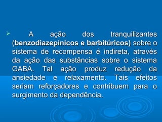  A aaççããoo ddooss ttrraannqquuiilliizzaanntteess 
((bbeennzzooddiiaazzeeppíínniiccooss ee bbaarrbbiittúúrriiccooss) ssoobbrree oo 
ssiisstteemmaa ddee rreeccoommppeennssaa éé iinnddiirreettaa,, aattrraavvééss 
ddaa aaççããoo ddaass ssuubbssttâânncciiaass ssoobbrree oo ssiisstteemmaa 
GGAABBAA.. TTaall aaççããoo pprroodduuzz rreedduuççããoo ddaa 
aannssiieeddaaddee ee rreellaaxxaammeennttoo.. TTaaiiss eeffeeiittooss 
sseerriiaamm rreeffoorrççaaddoorreess ee ccoonnttrriibbuueemm ppaarraa oo 
ssuurrggiimmeennttoo ddaa ddeeppeennddêênncciiaa.. 
 