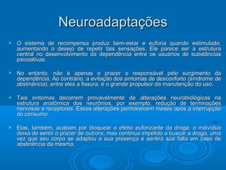 NNeeuurrooaaddaappttaaççõõeess 
 OO ssiisstteemmaa ddee rreeccoommppeennssaa pprroodduuzz bbeemm--eessttaarr ee eeuuffoorriiaa qquuaannddoo eessttiimmuullaaddoo,, 
aauummeennttaannddoo oo ddeesseejjoo ddee rreeppeettiirr ttaaiiss sseennssaaççõõeess.. EEllee ppaarreeccee sseerr aa eessttrruuttuurraa 
cceennttrraall nnoo ddeesseennvvoollvviimmeennttoo ddaa ddeeppeennddêênncciiaa eennttrree ooss uussuuáárriiooss ddee ssuubbssttâânncciiaass 
ppssiiccooaattiivvaass.. 
 NNoo eennttaannttoo,, nnããoo éé aappeennaass oo pprraazzeerr oo rreessppoonnssáávveell ppeelloo ssuurrggiimmeennttoo ddaa 
ddeeppeennddêênncciiaa.. AAoo ccoonnttrráárriioo,, aa eevviittaaççããoo ddooss ssiinnttoommaass ddee ddeessccoonnffoorrttoo ((ssíínnddrroommee ddee 
aabbssttiinnêênncciiaa)),, eennttrree eelleess aa ffiissssuurraa,, éé oo ggrraannddee pprrooppuullssoorr ddaa mmaannuutteennççããoo ddoo uussoo.. 
 TTaaiiss ssiinnttoommaass ddeeccoorrrreemm pprroovvaavveellmmeennttee ddee aalltteerraaççõõeess nneeuurroobbiioollóóggiiccaass nnaa 
eessttrruuttuurraa aannaattôômmiiccaa ddooss nneeuurrôônniiooss,, ppoorr eexxeemmpplloo,, rreedduuççããoo ddee tteerrmmiinnaaççõõeess 
nneerrvvoossaass ee rreecceeppttoorreess.. EEssssaass aalltteerraaççõõeess ppeerrmmaanneecceemm mmeesseess aappóóss aa iinntteerrrruuppççããoo 
ddoo ccoonnssuummoo.. 
 EEllaass,, ttaammbbéémm,, aaccaabbaamm ppoorr bbllooqquueeaarr oo eeffeeiittoo eeuuffoorriizzaannttee ddaa ddrrooggaa:: oo iinnddiivvíídduuoo 
ddeeiixxaa ddee sseennttiirr oo pprraazzeerr ddee oouuttrroorraa,, mmaass ccoonnttiinnuuaa iimmppeelliiddoo aa bbuussccaarr aa ddrrooggaa,, uummaa 
vveezz qquuee sseeuu ccoorrppoo ssee aaddaappttoouu aa ssuuaa pprreesseennççaa ee sseennttiirráá ssuuaa ffaallttaa eemm ccaassoo ddee 
aabbssttiinnêênncciiaa ddaa mmeessmmaa.. 
 