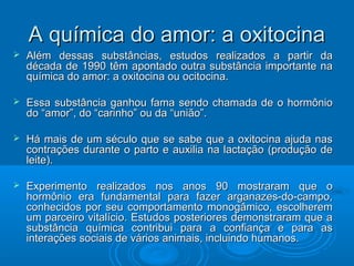 AA qquuíímmiiccaa ddoo aammoorr:: aa ooxxiittoocciinnaa 
 AAlléémm ddeessssaass ssuubbssttâânncciiaass,, eessttuuddooss rreeaalliizzaaddooss aa ppaarrttiirr ddaa 
ddééccaaddaa ddee 11999900 ttêêmm aappoonnttaaddoo oouuttrraa ssuubbssttâânncciiaa iimmppoorrttaannttee nnaa 
qquuíímmiiccaa ddoo aammoorr:: aa ooxxiittoocciinnaa oouu oocciittoocciinnaa.. 
 EEssssaa ssuubbssttâânncciiaa ggaannhhoouu ffaammaa sseennddoo cchhaammaaddaa ddee oo hhoorrmmôônniioo 
ddoo ““aammoorr””,, ddoo ““ccaarriinnhhoo”” oouu ddaa ““uunniiããoo””.. 
 HHáá mmaaiiss ddee uumm ssééccuulloo qquuee ssee ssaabbee qquuee aa ooxxiittoocciinnaa aajjuuddaa nnaass 
ccoonnttrraaççõõeess dduurraannttee oo ppaarrttoo ee aauuxxiilliiaa nnaa llaaccttaaççããoo ((pprroodduuççããoo ddee 
lleeiittee)).. 
 EExxppeerriimmeennttoo rreeaalliizzaaddooss nnooss aannooss 9900 mmoossttrraarraamm qquuee oo 
hhoorrmmôônniioo eerraa ffuunnddaammeennttaall ppaarraa ffaazzeerr aarrggaannaazzeess--ddoo--ccaammppoo,, 
ccoonnhheecciiddooss ppoorr sseeuu ccoommppoorrttaammeennttoo mmoonnooggââmmiiccoo,, eessccoollhheerreemm 
uumm ppaarrcceeiirroo vviittaallíícciioo.. EEssttuuddooss ppoosstteerriioorreess ddeemmoonnssttrraarraamm qquuee aa 
ssuubbssttâânncciiaa qquuíímmiiccaa ccoonnttrriibbuuii ppaarraa aa ccoonnffiiaannççaa ee ppaarraa aass 
iinntteerraaççõõeess ssoocciiaaiiss ddee vváárriiooss aanniimmaaiiss,, iinncclluuiinnddoo hhuummaannooss.. 
 