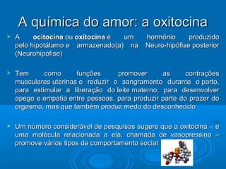 AA qquuíímmiiccaa ddoo aammoorr:: aa ooxxiittoocciinnaa 
 AA oocciittoocciinnaa oouu ooxxiittoocciinnaa éé uumm hhoorrmmôônniioo pprroodduuzziiddoo 
ppeelloo hhiippoottáállaammoo ee aarrmmaazzeennaaddoo((aa)) nnaa NNeeuurroo--hhiippóóffiissee ppoosstteerriioorr 
((NNeeuurroohhiippóóffiissee)) 
 TTeemm ccoommoo ffuunnççõõeess pprroommoovveerr aass ccoonnttrraaççõõeess 
mmuussccuullaarreess uutteerriinnaass ee rreedduuzziirr oo ssaannggrraammeennttoo dduurraannttee oo ppaarrttoo,, 
ppaarraa eessttiimmuullaarr aa lliibbeerraaççããoo ddoo lleeiittee mmaatteerrnnoo,, ppaarraa ddeesseennvvoollvveerr 
aappeeggoo ee eemmppaattiiaa eennttrree ppeessssooaass,, ppaarraa pprroodduuzziirr ppaarrttee ddoo pprraazzeerr ddoo 
oorrggaassmmoo,, mmaass qquuee ttaammbbéémm pprroodduuzz mmeeddoo ddoo ddeessccoonnhheecciiddoo 
 UUmm nnúúmmeerroo ccoonnssiiddeerráávveell ddee ppeessqquuiissaass ssuuggeerree qquuee aa ooxxiittoocciinnaa –– ee 
uummaa mmoollééccuullaa rreellaacciioonnaaddaa aa eellaa,, cchhaammaaddaa ddee vvaassoopprreessssiinnaa –– 
pprroommoovvee vváárriiooss ttiippooss ddee ccoommppoorrttaammeennttoo ssoocciiaall 
 