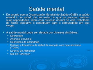 SSaaúúddee mmeennttaall 
 Dee aaccoorrddoo ccoomm aa OOrrggaanniizzaaççããoo MMuunnddiiaall ddee SSaaúúddee ((OOMMSS)),, aa ssaaúúddee 
mmeennttaall éé uumm eessttaaddoo ddee bbeemm--eessttaarr nnoo qquuaall aass ppeessssooaass rreeaalliizzaamm 
ssuuaass ccaappaacciiddaaddeess,, lliiddaamm ccoomm eessttrreessssee nnoorrmmaall ddaa vviiddaa,, ttrraabbaallhhaamm 
ddee ffoorrmmaa pprroodduuttiivvaa ee ccoonnttrriibbuueemm ppaarraa aa ccoommuunniiddaaddee eemm qquuee 
vviivveemm.. 
 AA ssaaúúddee mmeennttaall ppooddee sseerr aaffeettaaddaa ppoorr ddiivveerrssooss ddiissttúúrrbbiiooss:: 
 Deepprreessssããoo 
 AAnnoorreexxiiaa ee bbuulliimmiiaa 
 Deessoorrddeennss ddee aannssiieeddaaddee 
 Diisslleexxiiaa ee ttrraannssttoorrnnoo ddee ddééffiicciitt ddee aatteennççããoo ccoomm hhiippeerraattiivviiddaaddee 
((TTDAAHH)) 
 Dooeennççaa ddee AAllzzhheeiimmeerr 
 MMaall ddee PPaarrkkiinnssoonn 
 