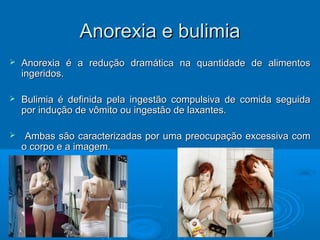 AAnnoorreexxiiaa ee bbuulliimmiiaa 
 AAnnoorreexxiiaa éé aa rreedduuççããoo ddrraammááttiiccaa nnaa qquuaannttiiddaaddee ddee aalliimmeennttooss 
iinnggeerriiddooss.. 
 BBuulliimmiiaa éé ddeeffiinniiddaa ppeellaa iinnggeessttããoo ccoommppuullssiivvaa ddee ccoommiiddaa sseegguuiiddaa 
ppoorr iinndduuççããoo ddee vvôômmiittoo oouu iinnggeessttããoo ddee llaaxxaanntteess.. 
 AAmmbbaass ssããoo ccaarraacctteerriizzaaddaass ppoorr uummaa pprreeooccuuppaaççããoo eexxcceessssiivvaa ccoomm 
oo ccoorrppoo ee aa iimmaaggeemm.. 
 