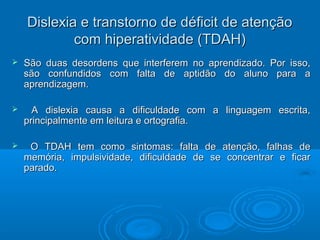Dislexia e transtorno ddee ddééffiicciitt ddee aatteennççããoo 
ccoomm hhiippeerraattiivviiddaaddee ((TTDAAHH)) 
 SSããoo dduuaass ddeessoorrddeennss qquuee iinntteerrffeerreemm nnoo aapprreennddiizzaaddoo.. PPoorr iissssoo,, 
ssããoo ccoonnffuunnddiiddooss ccoomm ffaallttaa ddee aappttiiddããoo ddoo aalluunnoo ppaarraa aa 
aapprreennddiizzaaggeemm.. 
 AA ddiisslleexxiiaa ccaauussaa aa ddiiffiiccuullddaaddee ccoomm aa lliinngguuaaggeemm eessccrriittaa,, 
pprriinncciippaallmmeennttee eemm lleeiittuurraa ee oorrttooggrraaffiiaa.. 
 OO TTDAAHH tteemm ccoommoo ssiinnttoommaass:: ffaallttaa ddee aatteennççããoo,, ffaallhhaass ddee 
mmeemmóórriiaa,, iimmppuullssiivviiddaaddee,, ddiiffiiccuullddaaddee ddee ssee ccoonncceennttrraarr ee ffiiccaarr 
ppaarraaddoo.. 
 