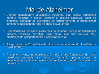 MMaall ddee AAllzzhheeiimmeerr 
 Dooeennççaa ddeeggeenneerraattiivvaa aattuuaallmmeennttee iinnccuurráávveell,, qquuee ppoossssuuii ttrraattaammeennttoo 
ppeerrmmiittee mmeellhhoorraarr aa ssaaúúddee,, rreettaarrddaarr oo ddeeccllíínniioo ccooggnniittiivvoo,, ttrraattaarr ooss 
ssiinnttoommaass,, ccoonnttrroollaarr aass aalltteerraaççõõeess ddee ccoommppoorrttaammeennttoo ee pprrooppoorrcciioonnaarr 
ccoonnffoorrttoo ee qquuaalliiddaaddee ddee vviiddaa aaoo iiddoossoo ee ssuuaa ffaammíílliiaa;; 
 CCaarraacctteerrííssttiiccaass pprriinncciippaaiiss:: pprroobblleemmaass nnaa mmeemmóórriiaa,, ppeerrddaass ddee hhaabbiilliiddaaddeess 
mmoottoorraass ((vveessttiirr--ssee,, ccoozziinnhhaarr,, ddiirriiggiirr ccaarrrroo,, lliiddaarr ccoomm ddiinnhheeiirroo,, eettcc)),, 
pprroobblleemmaass ddee ccoommppoorrttaammeennttoo ee ccoonnffuussããoo mmeennttaall;; 
 AAttiinnggee cceerrccaa ddee 2255 mmiillhhõõeess ddee iiddoossooss nnoo mmuunnddoo,, sseennddoo 11 mmiillhhããoo nnoo 
BBrraassiill ((22000099));; 
 AA ddooeennççaa aavvaannççaa ggrraadduuaallmmeennttee àà mmeeddiiddaa qquuee ffrraaggmmeennttooss ddee dduuaass 
pprrootteeíínnaass aannoorrmmaaiiss ssee jjuunnttaamm,, ffoorrmmaannddoo ppllaaccaass sseenniiss ee 
ddeeggeenneerreessccêênncciiaa ffiibbrriillaarr,, qquuee ssee aaccuummuullaamm nnoo ccéérreebbrroo ee mmaattaamm ooss 
nneeuurrôônniiooss 
 