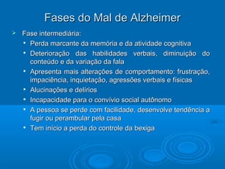FFaasseess ddoo MMaall ddee AAllzzhheeiimmeerr 
 FFaassee iinntteerrmmeeddiiáárriiaa:: 
 PPeerrddaa mmaarrccaannttee ddaa mmeemmóórriiaa ee ddaa aattiivviiddaaddee ccooggnniittiivvaa 
 DDeetteerriioorraaççããoo ddaass hhaabbiilliiddaaddeess vveerrbbaaiiss,, ddiimmiinnuuiiççããoo ddoo 
ccoonntteeúúddoo ee ddaa vvaarriiaaççããoo ddaa ffaallaa 
 AApprreesseennttaa mmaaiiss aalltteerraaççõõeess ddee ccoommppoorrttaammeennttoo:: ffrruussttrraaççããoo,, 
iimmppaacciiêênncciiaa,, iinnqquuiieettaaççããoo,, aaggrreessssõõeess vveerrbbaaiiss ee ffííssiiccaass 
 AAlluucciinnaaççõõeess ee ddeellíírriiooss 
 IInnccaappaacciiddaaddee ppaarraa oo ccoonnvvíívviioo ssoocciiaall aauuttôônnoommoo 
 AA ppeessssooaa ssee ppeerrddee ccoomm ffaacciilliiddaaddee,, ddeesseennvvoollvvee tteennddêênncciiaa aa 
ffuuggiirr oouu ppeerraammbbuullaarr ppeellaa ccaassaa 
 TTeemm iinníícciioo aa ppeerrddaa ddoo ccoonnttrroollee ddaa bbeexxiiggaa 
 