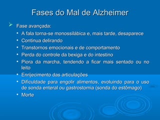 FFaasseess ddoo MMaall ddee AAllzzhheeiimmeerr 
 FFaassee aavvaannççaaddaa:: 
 AA ffaallaa ttoorrnnaa--ssee mmoonnoossssiilláábbiiccaa ee,, mmaaiiss ttaarrddee,, ddeessaappaarreeccee 
 CCoonnttiinnuuaa ddeelliirraannddoo 
 TTrraannssttoorrnnooss eemmoocciioonnaaiiss ee ddee ccoommppoorrttaammeennttoo 
 PPeerrddaa ddoo ccoonnttrroollee ddaa bbeexxiiggaa ee ddoo iinntteessttiinnoo 
 PPiioorraa ddaa mmaarrcchhaa,, tteennddeennddoo aa ffiiccaarr mmaaiiss sseennttaaddoo oouu nnoo 
lleeiittoo 
 EEnnrriijjeecciimmeennttoo ddaass aarrttiiccuullaaççõõeess 
 DDiiffiiccuullddaaddee ppaarraa eennggoolliirr aalliimmeennttooss,, eevvoolluuiinnddoo ppaarraa oo uussoo 
ddee ssoonnddaa eenntteerraall oouu ggaassttrroossttoommiiaa ((ssoonnddaa ddoo eessttôômmaaggoo)) 
 MMoorrttee 
 