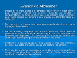 AAvvaannççoo ddoo AAllzzhheeiimmeerr 
 Depois disso, mais placas e degenerescências fibrilares eexxppaannddeemm--ssee 
ppaarraa ddiiffeerreenntteess rreeggiiõõeess ddoo ccéérreebbrroo,, mmaattaannddoo aass ccéélluullaass ee 
ccoommpprroommeetteennddoo aass ffuunnççõõeess oonnddee qquueerr qquuee eesstteejjaamm.. EEssssaa eexxppaannssããoo 
ppaarraa vváárriiaass rreeggiiõõeess ddoo ccéérreebbrroo éé qquuee pprroovvooccaa aass ddiiffeerreenntteess ffaasseess ddee 
AAllzzhheeiimmeerr.. 
 DDoo hhiippooccaammppoo,, aa ddooeennççaa eesstteennddee--ssee ppaarraa aa rreeggiiããoo ddoo ccéérreebbrroo oonnddee aa 
lliinngguuaaggeemm éé pprroocceessssaaddaa.. 
 DDeeppooiiss,, aa ddooeennççaa ddiirriiggee--ssee ppaarraa aa zzoonnaa ffrroonnttaall ddoo ccéérreebbrroo oonnddee oo 
ppeennssaammeennttoo llóóggiiccoo tteemm lluuggaarr.. EEnnttããoo,, sseegguuee ppaarraa aa ppaarrttee oonnddee aass 
eemmooççõõeess ssããoo rreegguullaaddaass.. DDaaíí,, mmoovvee--ssee ppaarraa aa ppaarrttee ddoo ccéérreebbrroo qquuee 
aattrriibbuuii ssiiggnniiffiiccaaddoo aaqquuiilloo qquuee vveemmooss,, oouuvviimmooss ee cchheeiirraammooss.. 
 FFiinnaallmmeennttee,, aa ddooeennççaa aappaaggaa aass mmaaiiss aannttiiggaass ee pprreecciioossaass mmeemmóórriiaass 
ppeessssooaaiiss,, qquuee eessttããoo aarrmmaazzeennaaddaass nnaa ppaarrttee ppoosstteerriioorr ddoo ccéérreebbrroo.. 
 PPeerrttoo ddoo ffiimm,, aa ddooeennççaa ccoommpprroommeettee oo eeqquuiillííbbrriioo ee aa ccoooorrddeennaaççããoo ddaa 
ppeessssooaa.. EE,, nnaa úúllttiimmaa ffaassee,, eellaa ddeessttrróóii aa ppaarrttee ddoo ccéérreebbrroo qquuee rreegguullaa aa 
rreessppiirraaççããoo ee ooss bbaattiimmeennttooss ccaarrddííaaccooss.. 
 