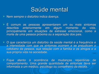 SSaaúúddee mmeennttaall 
 NNeemm sseemmpprree oo ddiissttúúrrbbiioo iinnddiiccaa ddooeennççaa.. 
 ÉÉ ccoommuumm aass ppeessssooaass aapprreesseennttaarreemm uumm oouu mmaaiiss ssiinnttoommaass 
ddeessccrriittooss aanntteerriioorrmmeennttee eemm aallgguumm mmoommeennttoo ddaa vviiddaa,, 
pprriinncciippaallmmeennttee eemm ssiittuuaaççõõeess ddee eessttrreessssee eemmoocciioonnaall,, ccoommoo aa 
mmoorrttee ddee uummaa ppeessssooaa pprróóxxiimmaa oouu aa sseeppaarraaççããoo ddooss ppaaiiss.. 
 OO qquuee ccaarraacctteerriizzaa uumm ddiissttúúrrbbiioo ddaa ssaaúúddee mmeennttaall éé aa ffrreeqquuêênncciiaa ee 
aa iinntteennssiiddaaddee ccoomm qquuee ooss ssiinnttoommaass ooccoorrrreemm ee ssee pprreejjuuddiiccaamm oo 
ccoottiiddiiaannoo ddaa ppeessssooaa,, ssuuaa rreellaaççããoo ccoomm aa ffaammíílliiaa ee ooss aammiiggooss ee aa 
ssuuaa pprróópprriiaa vviiddaa nnaa ssoocciieeddaaddee.. 
 FFiiqquuee aatteennttoo àà ooccoorrrrêênncciiaa ddee mmuuddaannççaass rreeppeennttiinnaass ddee 
ccoommppoorrttaammeennttoo.. UUmmaa ggrraannddee qquuaannttiiddaaddee ddee ssiinnttoommaass ddeevvee sseerr 
iinnffoorrmmaaddaa aa uumm mmééddiiccoo,, ppssiiccóóllooggoo oouu ccoonnsseellhheeiirroo ddaa eessccoollaa.. 
 