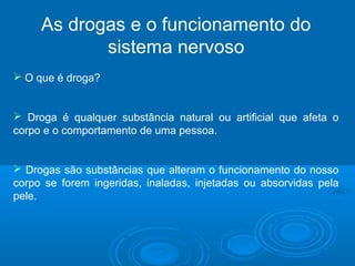 As drogas e o funcionamento do 
sistema nervoso 
 O que é droga? 
 Droga é qualquer substância natural ou artificial que afeta o 
corpo e o comportamento de uma pessoa. 
 Drogas são substâncias que alteram o funcionamento do nosso 
corpo se forem ingeridas, inaladas, injetadas ou absorvidas pela 
pele. 
 