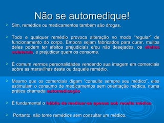 NNããoo ssee aauuttoommeeddiiqquuee!! 
 SSiimm,, rreemmééddiiooss oouu mmeeddiiccaammeennttooss ttaammbbéémm ssããoo ddrrooggaass.. 
 TTooddoo ee qquuaallqquueerr rreemmééddiioo pprroovvooccaa aalltteerraaççããoo nnoo mmooddoo ““rreegguullaarr”” ddee 
ffuunncciioonnaammeennttoo ddoo ccoorrppoo.. EEmmbboorraa sseejjaamm ffaabbrriiccaaddooss ppaarraa ccuurraarr,, mmuuiittooss 
ddeelleess ppooddeemm tteerr eeffeeiittooss pprreejjuuddiicciiaaiiss ee//oouu nnããoo ddeesseejjaaddooss,, ooss eeffeeiittooss 
ccoollaatteerraaiiss,, ee pprreejjuuddiiccaarr qquueemm ooss ccoonnssoommee.. 
 ÉÉ ccoommuumm vveerrmmooss ppeerrssoonnaalliiddaaddeess vveennddeennddoo ssuuaa iimmaaggeemm eemm ccoommeerrcciiaaiiss 
ssoobbrree aass mmaarraavviillhhaass ddeessttee oouu ddaaqquueellee rreemmééddiioo.. 
 MMeessmmoo qquuee ooss ccoommeerrcciiaaiiss ddiiggaamm ““ccoonnssuullttee sseemmpprree sseeuu mmééddiiccoo””,, eelleess 
eessttiimmuullaamm oo ccoonnssuummoo ddee mmeeddiiccaammeennttooss sseemm oorriieennttaaççããoo mmééddiiccaa,, nnuummaa 
pprrááttiiccaa cchhaammaaddaa aauuttoommeeddiiccaaççããoo.. 
 ÉÉ ffuunnddaammeennttaall oo hháábbiittoo ddee mmeeddiiccaarr--ssee aappeennaass ssoobb rreecceeiittaa mmééddiiccaa.. 
 PPoorrttaannttoo,, nnããoo ttoommee rreemmééddiiooss sseemm ccoonnssuullttaarr uumm mmééddiiccoo.. 
 