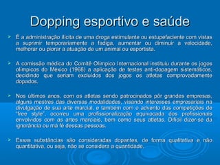 DDooppppiinngg eessppoorrttiivvoo ee ssaaúúddee 
 ÉÉ aa aaddmmiinniissttrraaççããoo iillíícciittaa ddee uummaa ddrrooggaa eessttiimmuullaannttee oouu eessttuuppeeffaacciieennttee ccoomm vviissttaass 
aa ssuupprriimmiirr tteemmppoorraarriiaammeennttee aa ffaaddiiggaa,, aauummeennttaarr oouu ddiimmiinnuuiirr aa vveelloocciiddaaddee,, 
mmeellhhoorraarr oouu ppiioorraarr aa aattuuaaççããoo ddee uumm aanniimmaall oouu eessppoorrttiissttaa.. 
 AA ccoommiissssããoo mmééddiiccaa ddoo CCoommiittêê OOllíímmppiiccoo IInntteerrnnaacciioonnaall iinnssttiittuuiiuu dduurraannttee ooss jjooggooss 
oollíímmppiiccooss ddoo MMééxxiiccoo ((11996688)) aa aapplliiccaaççããoo ddee tteesstteess aannttii--ddooppaaggeemm ssiisstteemmááttiiccooss,, 
ddeecciiddiinnddoo qquuee sseerriiaamm eexxcclluuííddooss ddooss jjooggooss ooss aattlleettaass ccoommpprroovvaaddaammeennttee 
ddooppaaddooss.. 
 NNooss úúllttiimmooss aannooss,, ccoomm ooss aattlleettaass sseennddoo ppaattrroocciinnaaddooss ppôôrr ggrraannddeess eemmpprreessaass,, 
aallgguunnss mmeessttrreess ddaass ddiivveerrssaass mmooddaalliiddaaddeess,, vviissaannddoo iinntteerreesssseess eemmpprreessaarriiaaiiss nnaa 
ddiivvuullggaaççããoo ddee ssuuaa aarrttee mmaarrcciiaall,, ee ttaammbbéémm ccoomm oo aaddvveennttoo ddaass ccoommppeettiiççõõeess ddee 
““ffrreeee ssttyyllee””,, ooccoorrrreeuu uummaa pprrooffiissssiioonnaalliizzaaççããoo eeqquuiivvooccaaddaa ddooss pprrooffiissssiioonnaaiiss 
eennvvoollvviiddooss ccoomm aass aarrtteess mmaarrcciiaaiiss,, bbeemm ccoommoo sseeuuss aattlleettaass.. DDiiffíícciill ddiizzeerr--ssee ddaa 
iiggnnoorrâânncciiaa oouu mmáá fféé ddeessssaass ppeessssooaass.. 
 EEssssaass ssuubbssttâânncciiaass ssããoo ccoonnssiiddeerraaddaass ddooppaanntteess,, ddee ffoorrmmaa qquuaalliittaattiivvaa ee nnããoo 
qquuaannttiittaattiivvaa,, oouu sseejjaa,, nnããoo ssee ccoonnssiiddeerraa aa qquuaannttiiddaaddee.. 
 